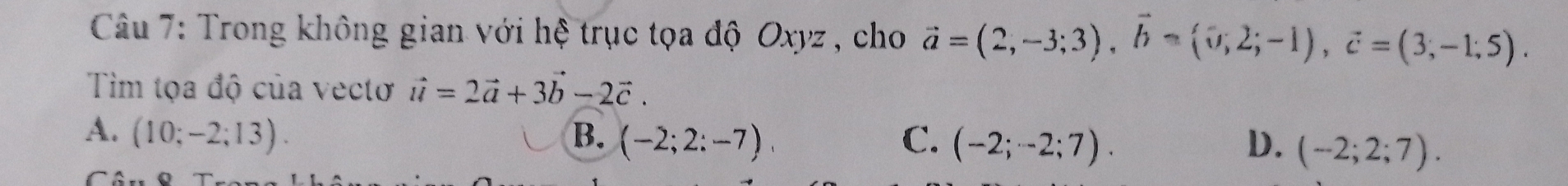 Trong không gian với hệ trục tọa độ Oxyz , cho vector a=(2,-3;3), vector b=(0;2;-1), vector c=(3;-1;5). 
Tìm tọa độ của vectơ vector u=2vector a+3vector b-2vector c.
A. (10;-2;13). B. (-2;2:-7), C. (-2;-2;7). D. (-2;2;7).