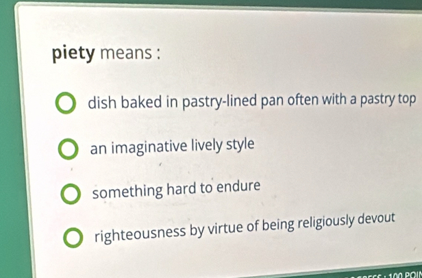 piety means :
dish baked in pastry-lined pan often with a pastry top
an imaginative lively style
something hard to endure
righteousness by virtue of being religiously devout