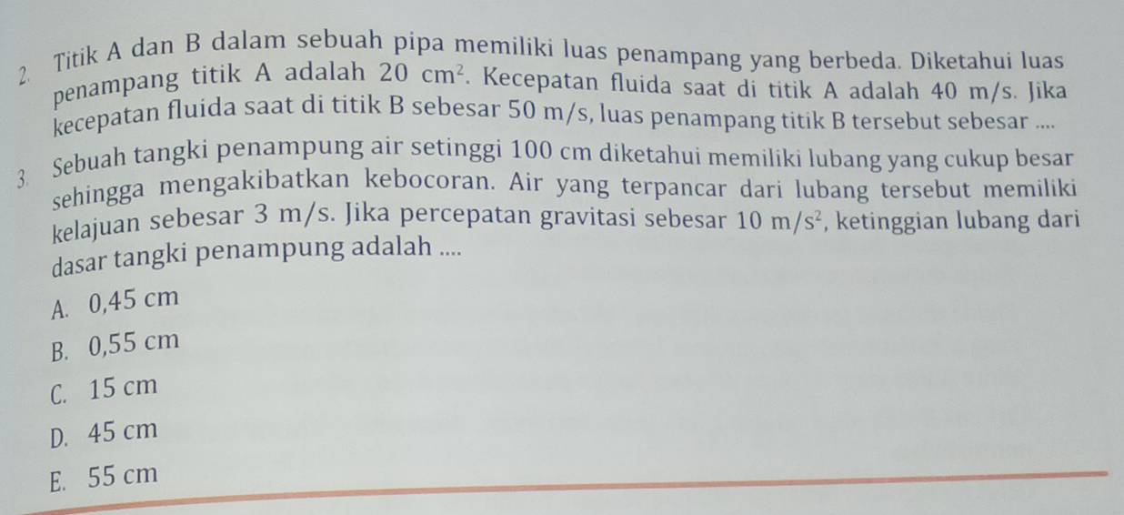 Titik A dan B dalam sebuah pipa memiliki luas penampang yang berbeda. Diketahui luas
penampang titik A adalah 20cm^2. Kecepatan fluida saat di titik A adalah 40 m/s. Jika
kecepatan fluida saat di titik B sebesar 50 m/s, luas penampang titik B tersebut sebesar ....
3 Sebuah tangki penampung air setinggi 100 cm diketahui memiliki lubang yang cukup besar
sehingga mengakibatkan kebocoran. Air yang terpancar dari lubang tersebut memiliki
kelajuan sebesar 3 m/s. Jika percepatan gravitasi sebesar 10m/s^2 , ketinggian lubang dari
dasar tangki penampung adalah ....
A. 0,45 cm
B. 0,55 cm
C. 15 cm
D. 45 cm
E. 55 cm