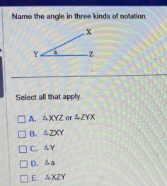 Name the angle in three kinds of notation.
Select all that apply.
A. △ XYZ or △ ZYX
B. △ ZXY
C. ∠ Y
D. △ a
E. △ XZY