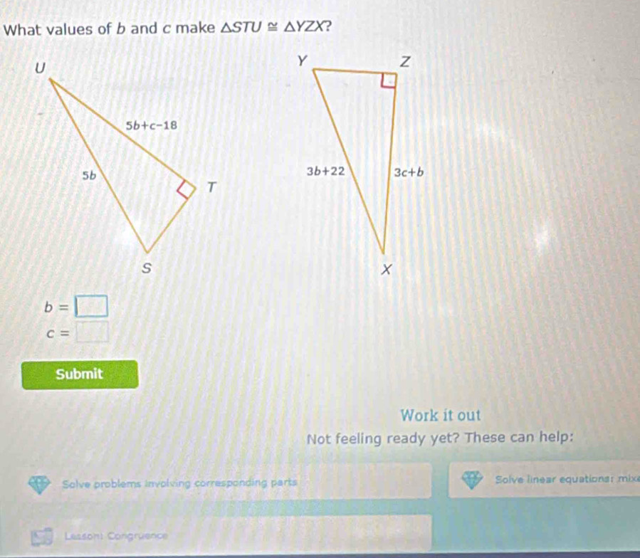 What values of b and c make △ STU≌ △ YZX ?
b=□
c=□
Submit
Work it out
Not feeling ready yet? These can help:
Solve problems involving corresponding parts Solve linear equations: mix
Lesson: Congrüence