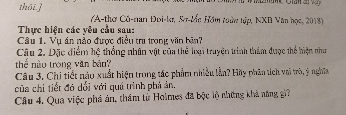 thôi.] 
nn ta w ihatbank. Glan at vay 
(A-thơ Cô-nan Đoi-lơ, Sơ-lốc Hôm toàn tập, NXB Văn học, 2018) 
Thực hiện các yêu cầu sau: 
Câu 1. Vụ án nào được điều tra trong văn bản? 
Câu 2. Đặc điểm hệ thống nhân vật của thể loại truyện trinh thám được thể hiện như 
thế nào trong văn bản? 
Câu 3. Chi tiết nào xuất hiện trong tác phẩm nhiều lần? Hãy phân tích vai trò, ý nghĩa 
của chi tiết đó đối với quá trình phá án. 
Câu 4. Qua việc phá án, thám tử Holmes đã bộc lộ những khả năng gì?