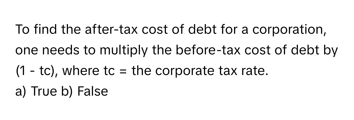 To find the after-tax cost of debt for a corporation, one needs to multiply the before-tax cost of debt by (1 - tc), where tc = the corporate tax rate.

a) True b) False