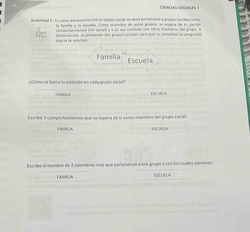 CIENCIAS SOCIALES 1 
Actividad 5: Tu como adolescente ere un sujeto social, es decir perteneces a grupos sociales como 
la familia y la escuela. Como miembro de estos grupos, se espera de ti, ciertos 
comportamientos (rol social) y a su vez convives con otros miembros del grupo. A 
continuación, se presentan dos grupos sociales para que tu contestes las preguntas 
que se te solicitan: 
Familia Escuela 
¿Cómo se llama tu posición en cada grupo social? 
FAMILIA ESCUELA 
Escribe 3 comportamientos que se espera de ti como miembro del grupo social: 
FAMILIA escuela 
Escribe el nombre de 2 miembros más que pertenecen a ese grupo y con los cuales convives: 
FAMILIA escuela