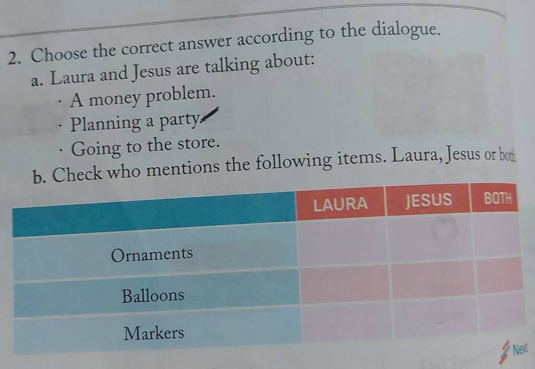 Choose the correct answer according to the dialogue.
a. Laura and Jesus are talking about:
A money problem.
Planning a party
Going to the store.
ck who mentions the following items. Laura, Jesus or bot
xt