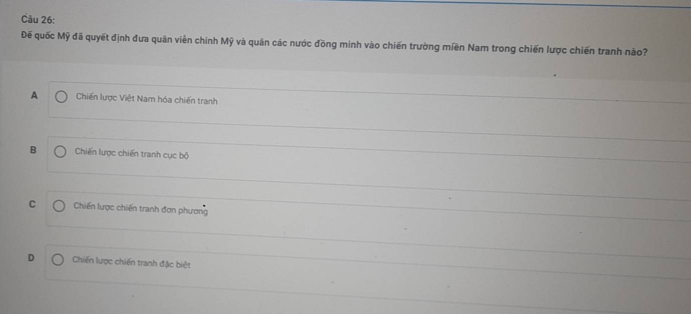 Đế quốc Mỹ đã quyết định đưa quân viền chinh Mỹ và quân các nước đồng minh vào chiến trường miền Nam trong chiến lược chiến tranh nào?
A Chiến lược Việt Nam hóa chiến tranh
B Chiến lược chiến tranh cục bộ
C Chiến lược chiến tranh đơn phương
D Chiến lược chiến tranh đặc biệt