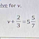 lve for v.
v+ 2/3 =5 5/7 