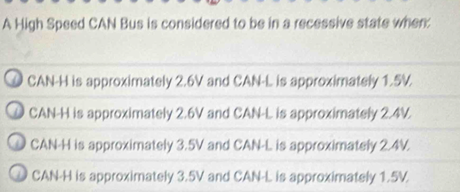 A High Speed CAN Bus is considered to be in a recessive state when:
O CAN-H is approximately 2.6V and CAN- L is approximately 1.5V.
D CAN -H is approximately 2.6V and CAN- L is approximately 2.4V.
CAN-H is approximately 3.5V and CAN- L is approximately 2.4V.
CAN-H is approximately 3.5V and CAN- L is approximately 1.5V