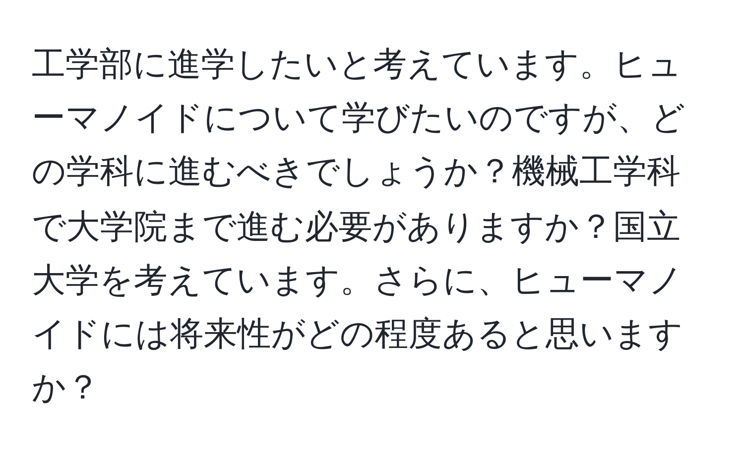 工学部に進学したいと考えています。ヒューマノイドについて学びたいのですが、どの学科に進むべきでしょうか？機械工学科で大学院まで進む必要がありますか？国立大学を考えています。さらに、ヒューマノイドには将来性がどの程度あると思いますか？