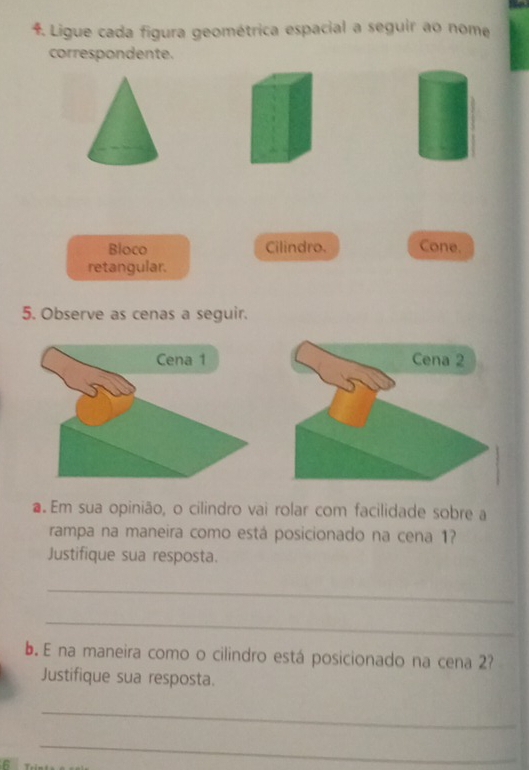 Ligue cada figura geométrica espacial a seguir ao nome 
correspondente. 
Bloco Cilindro. Cone. 
retangular. 
5. Observe as cenas a seguir. 
Cena 2 
.Em sua opinião, o cilindro vai rolar com facilidade sobre a 
rampa na maneira como está posicionado na cena 1? 
Justifique sua resposta. 
_ 
_ 
b. E na maneira como o cilindro está posicionado na cena 2? 
Justifique sua resposta. 
_ 
6 
_