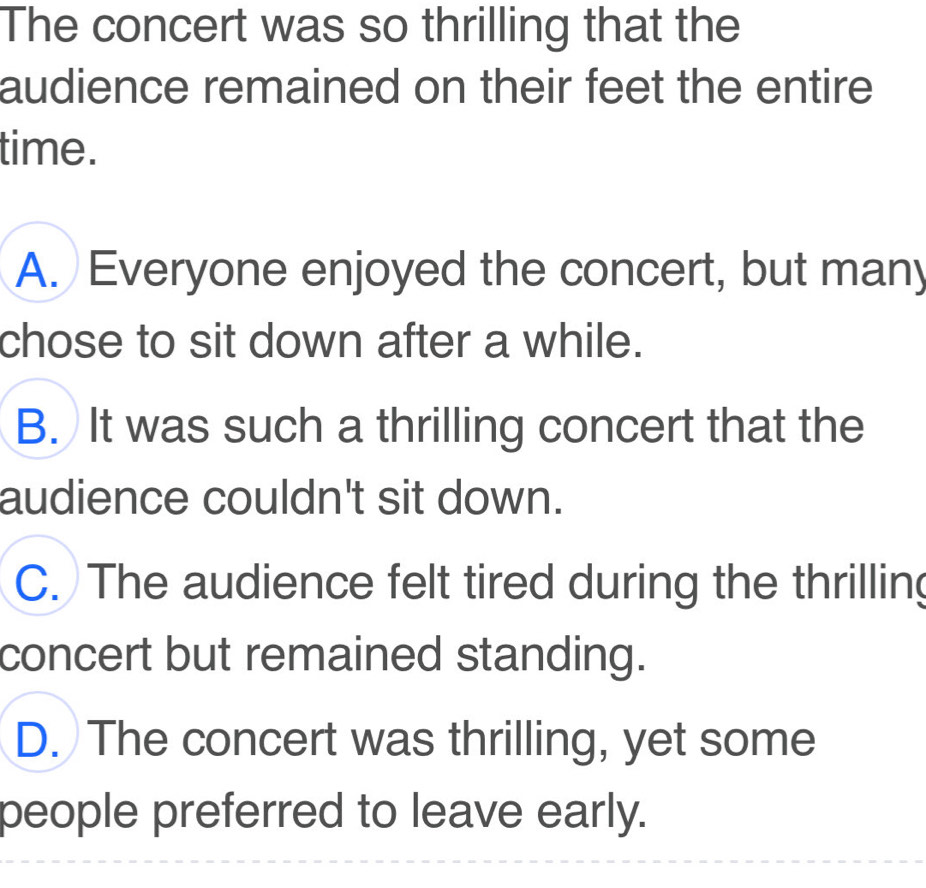 The concert was so thrilling that the
audience remained on their feet the entire
time.
A. Everyone enjoyed the concert, but many
chose to sit down after a while.
B. It was such a thrilling concert that the
audience couldn't sit down.
C. The audience felt tired during the thrilling
concert but remained standing.
D. The concert was thrilling, yet some
people preferred to leave early.