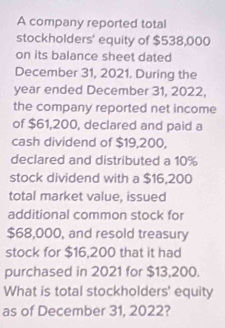 A company reported total 
stockholders' equity of $538,000
on its balance sheet dated 
December 31, 2021. During the
year ended December 31, 2022, 
the company reported net income 
of $61,200, declared and paid a 
cash dividend of $19,200, 
declared and distributed a 10%
stock dividend with a $16,200
total market value, issued 
additional common stock for
$68,000, and resold treasury 
stock for $16,200 that it had 
purchased in 2021 for $13,200. 
What is total stockholders' equity 
as of December 31, 2022?