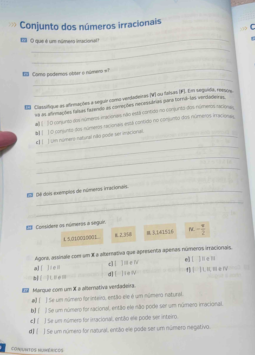 Conjunto dos números irracionais
C
_
2 O que é um número irracional?
_
_
_
€ Como podemos obter o número π?
Classifique as afirmações a seguir como verdadeiras (V) ou falsas (F). Em seguida, reescre
va as afirmações falsas fazendo as correções necessárias para torná-las verdadeiras.
a] [ ] O conjunto dos números irracionais não está contido no conjunto dos números racionais,
b] [ 1 O conjunto dos números racionais está contido no conjunto dos números irracionais,
_
c][ ] Um número natural não pode ser irracional.
_
_
* Dê dois exemplos de números irracionais.
_
Considere os números a seguir.
I. 5,010010001... II. 2,358 III. 3,141516 IV. - π /2 
Agora, assinale com um X a alternativa que apresenta apenas números irracionais.
e] [
a][ ) Ie ll c][ ]Ⅲe Ⅳ ]ⅡeⅢ
d] [ f] [
b] [ ] I, II eⅢII ] I e IV ) I, II, III e Ⅳ
€ Marque com um X a alternativa verdadeira.
a][ ) Se um número for inteiro, então ele é um número natural.
b] [ ) Se um número for racional, então ele não pode ser um número irracional.
c] [ ) Se um número for irracional, então ele pode ser inteiro.
d][ ) Se um número for natural, então ele pode ser um número negativo.
CONJUNTOS NUMÉRICOS