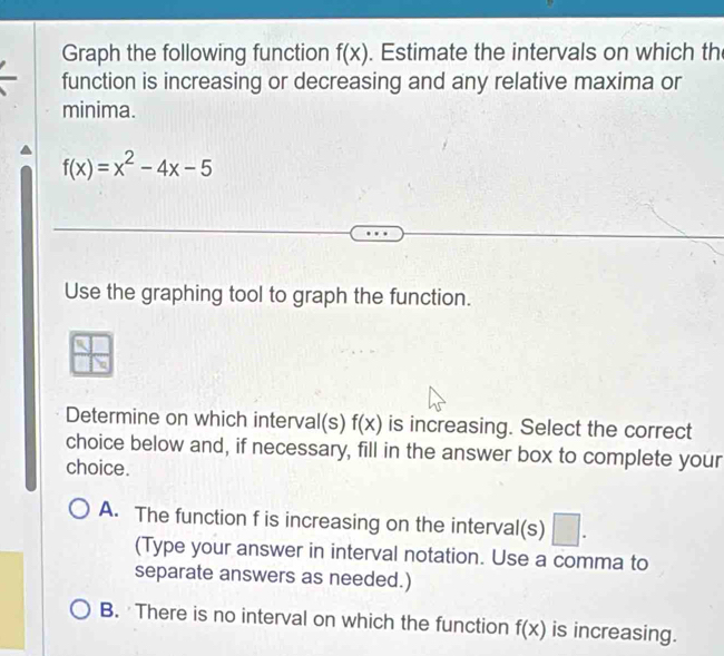 Graph the following function f(x). Estimate the intervals on which th
function is increasing or decreasing and any relative maxima or
minima.
f(x)=x^2-4x-5
Use the graphing tool to graph the function.
Determine on which interval(s) f(x) is increasing. Select the correct
choice below and, if necessary, fill in the answer box to complete your
choice.
A. The function f is increasing on the interval(s) □ . 
(Type your answer in interval notation. Use a comma to
separate answers as needed.)
B. There is no interval on which the function f(x) is increasing.