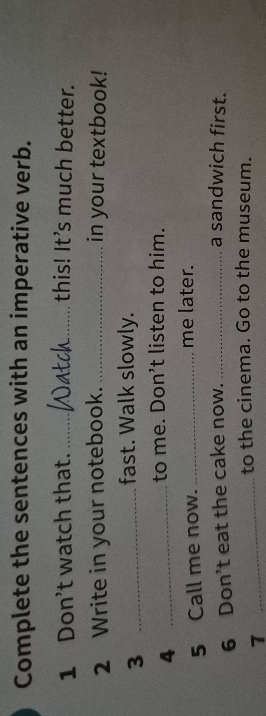 Complete the sentences with an imperative verb. 
sth 
1 Don't watch that. _this! It’s much better. 
2 Write in your notebook. _in your textbook! 
_3 
fast. Walk slowly. 
_4 
to me. Don’t listen to him. 
5 Call me now._ 
me later. 
6 Don't eat the cake now._ 
a sandwich first. 
1 
_to the cinema. Go to the museum.