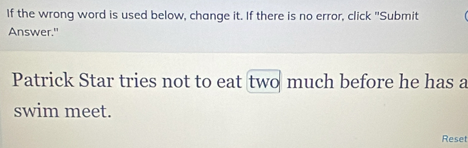 If the wrong word is used below, change it. If there is no error, click "Submit 
Answer." 
Patrick Star tries not to eat two much before he has a 
swim meet. 
Reset