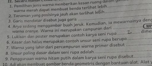 Secara mañai, 
1. Pemilihan jenis warna memberikan kesan ruang dalam yum 
warna merah dapat membuat benda terlihat lebih_ 
2. Tanaman yang posisinya jauh akan terlihat lebih 
3. Garis mendatar disebut juga garis 
4. Arya sedang menggambar buah jeruk. Kemudian, ia mewarnainya deng 
warna oranye. Warna ini merupakan campuran dari 
HO 
5. Lukisan dan poster merupakan contoh karya seni rupa .......7.... . dime 
6. Kasar dan halus merupakan contoh unsur seni rupa berupa_ 
7. Warna yang lahir dari percampuran warna primer disebut_ 
8. Unsur paling dasar dalam seni rupa adalah 
_ 
9. Penggunaan warna hitam putih dalam karya seni rupa disebut._ 
10. Adi akan membuat qambar benda geometris dengan bantuan alat. Alat y