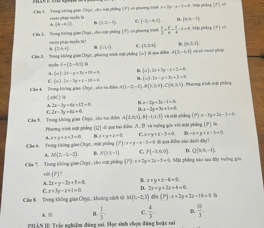 PHAN I: Trắc nghiệm có
Câu 1. Trong không gian Oxyz , cho mặt phẳng (P) có phương trình x+2y-z-3=0. Mặt phẳng (P) có
vectơ pháp tuyến là
A. (4;-4;2). B. (1;2;-3). C. (-2;-4;2). D. (0;0;-3).
Câu 2. Trong không gian Oxyz, cho mặt phẳng (P) có phương trình  x/2 + y/6 + z/4 -1=0. Mặt phẳng (P) có
vectơ pháp tuyến là?
A. (2;6;4). B. (1;1;1). C. (3;2;6). D. (6;2;3).
Câu 3. Trong không gian Oxyz , phương trình mặt phẳng (α) đi qua điểm A(2;-1;3) và có vectơ pháp
tuyến vector n=(2;-3;1) là
A. (alpha ):2x-y+3z+10=0.
B. (alpha ):2x+3y-z+2=0.
C. (alpha ):2x-3y+z-10=0.
D. (alpha ):2x-y+3z+2=0.
Câu 4. Trong không gian Oxyz , cho ba điểm A(1;-2;-2),B(3;2;0),C(0;2;1). Phương trình mặt phẳng
(ABC) là
A. 2x-3y+6z+12=0.
B. x-2y+3z-1=0.
C. 2x-3y+6z=0.
D. x-2y+3z+1=0.
Câu 5. Trong không gian Oxyz , cho hai điểm A(2;0;1),B(-1;1;3) và mặt phẳng (P) :x-3y+2z-5=0.
Phương trình mặt phẳng (Q) đi qua hai điểm A, B và vuông góc với mặt phẳng (P) là
A. x+y+z+3=0. B. x+y+z=0. C. x+y+z-3=0. D. -x+y+z-3=0.
Câu 6. Trong không gian Oxyz, mặt phẳng (P) x+y-z-3=0 đi qua điểm nào dưới đây?
A. M(2;-1;-2). B. N(1;1;-1). C. P(-3;0;0). D. Q(0;0;-3).
Câu 7. Trong không gian Oxyz , cho mặt phẳng (P): x+2y+2z-5=0. Mặt phẳng nào sau đây vuông góc
với (P)?
A. 2x+y-2z+5=0.
B. x+y+z-6=0.
C. x+3y-z+1=0.
D. 2x+y+2z+4=0.
Câu 8. Trong không gian Oxyz , khoảng cách từ M(1;-2;3) đến ( P):x+2y+2z-10=0 là
A. 10. B.  1/3 . C.  4/3 . D.  10/3 .
PHÀN II: Trắc nghiệm đúng sai. Học sinh chọn đúng hoặc sai