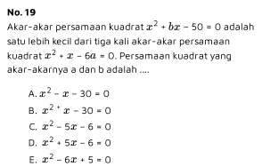 No. 19
Akar-akar persamaan kuadrat x^2+bx-50=0 adalah
satu lebih kecil dari tiga kali akar-akar persamaan
kuadrat x^2+x-6a=0. Persamaan kuadrat yang
akar-akarnya a dan b adalah ....
A. x^2-x-30=0
B. x^2'x-30=0
C. x^2-5x-6=0
D, x^2+5x-6=0
E, x^2-6x+5=0