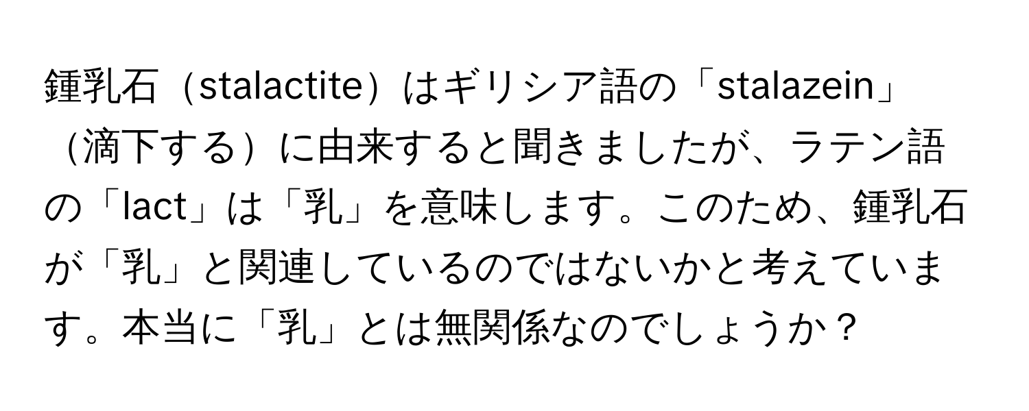 鍾乳石stalactiteはギリシア語の「stalazein」滴下するに由来すると聞きましたが、ラテン語の「lact」は「乳」を意味します。このため、鍾乳石が「乳」と関連しているのではないかと考えています。本当に「乳」とは無関係なのでしょうか？