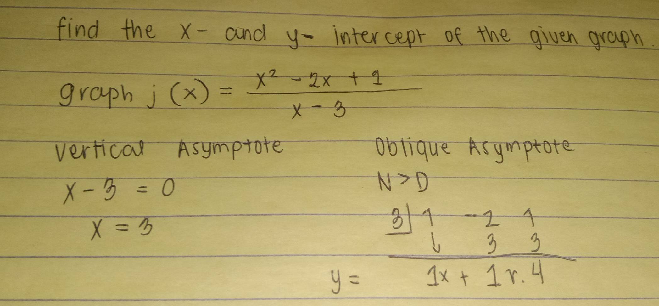 find the x -and y - intercepr of the given graph. 
graph j(x)= (x^2-2x+1)/x-3 
vertical Asymptote oblique Asymptote
x-3=0
N>D
x=3
y=frac beginarrayr 311-21 633endarray 1x+1.4