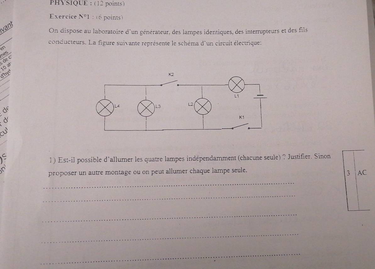 PHYSIQUE : (12 points) 
Exercice N°1 : (6 points) 
vant 
_ 
On dispose au laboratoire d°un générateur, des lampes identiques, des interrupteurs et des fils 
conducteurs. La figure suivante représente le schéma d´un circuit électrique: 
en 
mes 
de
10 at 
dhyd 
_ 
_ 
df 
d 
cu 
1) Est-il possible d'allumer les quatre lampes indépendamment (chacune seule) ? Justifier. Sinon 

proposer un autre montage ou on peut allumer chaque lampe seule. 
3 AC 
_ 
_ 
_ 
_ 
_