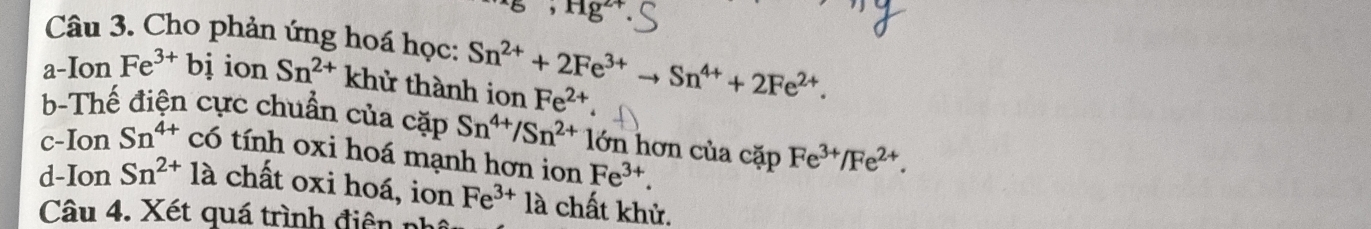 Hg^(2+)
Câu 3. Cho phản ứng hoá học: 
a-Ion Fe^(3+)bi ion Sn^(2+) khử thành ion Sn^(2+)+2Fe^(3+)to Sn^(4+)+2Fe^(2+). Fe^(2+). 
b-Thế điện cực chuẩn của cặp Sn^(4+)/Sn^(2+) lớn hơn của cặp Fe^(3+)/Fe^(2+). 
c-Ion Sn^(4+) có tính oxi hoá mạnh hơn ion Fe^(3+). 
d-Ion Sn^(2+)la chất oxi hoá, ion Fe^(3+) là chất khử. 
Câu 4. Xét quá trình điện n