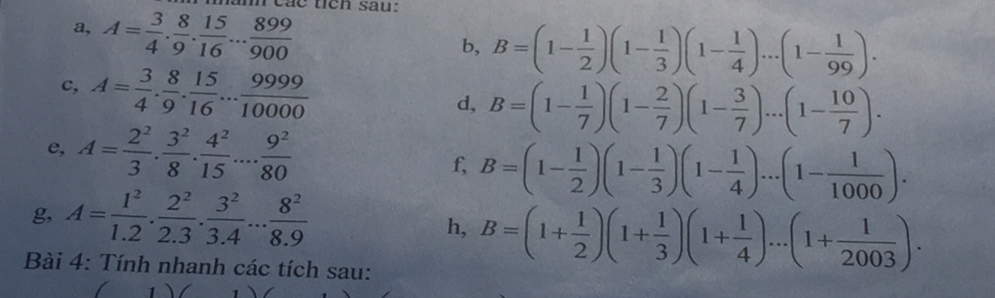 các tich sau: 
a, A= 3/4 . 8/9 . 15/16 ... 899/900 
b, B=(1- 1/2 )(1- 1/3 )(1- 1/4 )...(1- 1/99 ). 
c, A= 3/4 . 8/9 . 15/16 ... 9999/10000 
d, B=(1- 1/7 )(1- 2/7 )(1- 3/7 )...(1- 10/7 ). 
e, A= 2^2/3 ·  3^2/8 ·  4^2/15 ...·  9^2/80 
f, B=(1- 1/2 )(1- 1/3 )(1- 1/4 )...(1- 1/1000 ). 
g, A= 1^2/1.2 . 2^2/2.3 . 3^2/3.4 ... 8^2/8.9 
h, B=(1+ 1/2 )(1+ 1/3 )(1+ 1/4 )...(1+ 1/2003 ). 
Bài 4: Tính nhanh các tích sau: