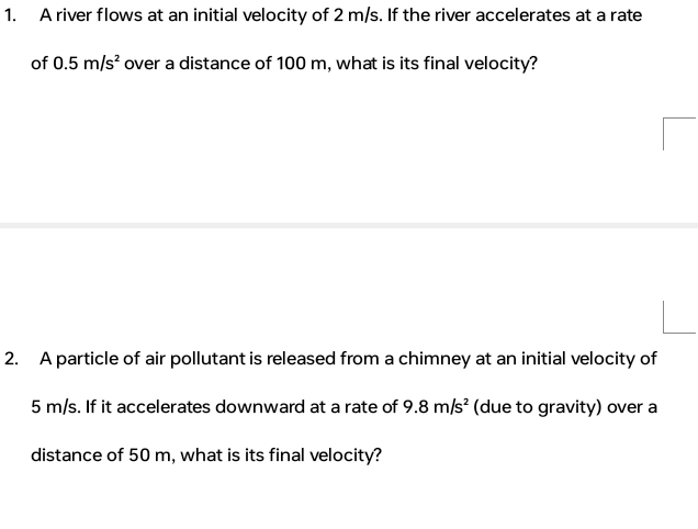 A river flows at an initial velocity of 2 m/s. If the river accelerates at a rate 
of 0.5m/s^2 over a distance of 100 m, what is its final velocity? 
2. A particle of air pollutant is released from a chimney at an initial velocity of
5 m/s. If it accelerates downward at a rate of 9.8m/s^2 (due to gravity) over a 
distance of 50 m, what is its final velocity?