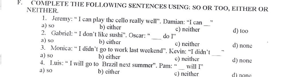 COMPLETE THE FOLLOWING SENTENCES USING: SO OR TOO, EITHER OR
NEITHER.
1. Jeremy: “ I can play the cello really well”. Damian: “I can ”
a) so b) either c) neither_
d) too
2. Gabriel: “ I don’t like sushi”. Oscar: “_ do I”
a) so b) cither c) neither d) none
3. Monica: “ I didn’t go to work last weekend”. Kevin: “I didn’t
a) so b) either c) neither
_
d) none
4. Luis: “ I will go to Brazil next summer”. Pam: “ will I”
a) so b) either c) neither d) none