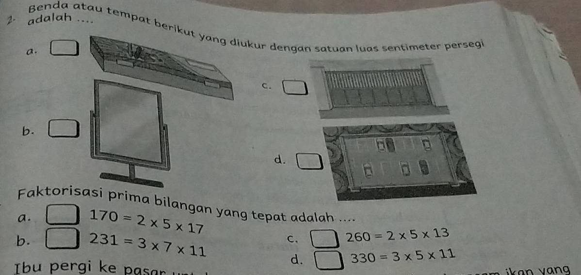 2- adalah ....
Benda atau tempat berikut yang diukur dengan satuan luas sentimeter persegi
a.
c.
b.
d. □ 
Faktorisasi prima bilangan yang tepat adalah ....
a.
170=2* 5* 17
b.
231=3* 7* 11
C. 260=2* 5* 13
d. 330=3* 5* 11
Tbu pergi ke pasar
ikan van