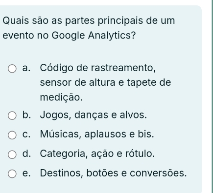 Quais são as partes principais de um
evento no Google Analytics?
a. Código de rastreamento,
sensor de altura e tapete de
medição.
b. Jogos, danças e alvos.
c. Músicas, aplausos e bis.
d. Categoria, ação e rótulo.
e. Destinos, botões e conversões.