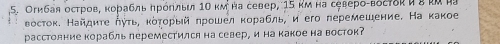 Огибая остров, κорабль ηрόηльи 1Ο κмна север, 15 κм на североςвόгτδς и ε κα μ 
Βосток. Найдиτе ηуτь, κότορый πрошел κорабль, и его перемешение. На какое 
расстолние корабль переместился на север, и на какое на восток