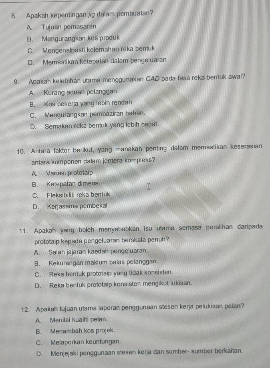 Apakah kepentingan jig dalam pembuatan?
A. Tujuan pemasaran
B. Mengurangkan kos produk
C. Mengenalpasti kelemahan reka bentuk
D. Memastikan ketepatan dalam pengeluaran
9. Apakah kelebihan utama menggunakan CAD pada fasa reka bentuk awal?
A. Kurang aduan pelanggan.
B. Kos pekerja yang lebih rendah.
C. Mengurangkan pembaziran bahan.
D. Semakan reka bentuk yang lebih cepat.
10. Antara faktor berikut, yang manakah penting dalam memastikan keserasian
antara komponen dalam jentera kompleks?
A. Variasi prototaip
B. Ketepatan dimensi
C. Fleksibiliti reka bentuk
D. Kerjasama pembekal
11. Apakah yang boleh menyebabkan isu utama semasa peralihan daripada
prototaip kepada pengeluaran berskala penuh?
A. Salah jajaran kaedah pengeluaran.
B. Kekurangan maklum balas pelanggan.
C. Reka bentuk prototaip yang tidak konsisten.
D. Reka bentuk prototaip konsisten mengikut lukisan.
12. Apakah tujuan utama laporan penggunaan stesen kerja pelukisan pelan?
A. Menilai kualiti pelan.
B. Menambah kos projek.
C. Melaporkan keuntungan.
D. Menjejaki penggunaan stesen kerja dan sumber- sumber berkaitan.