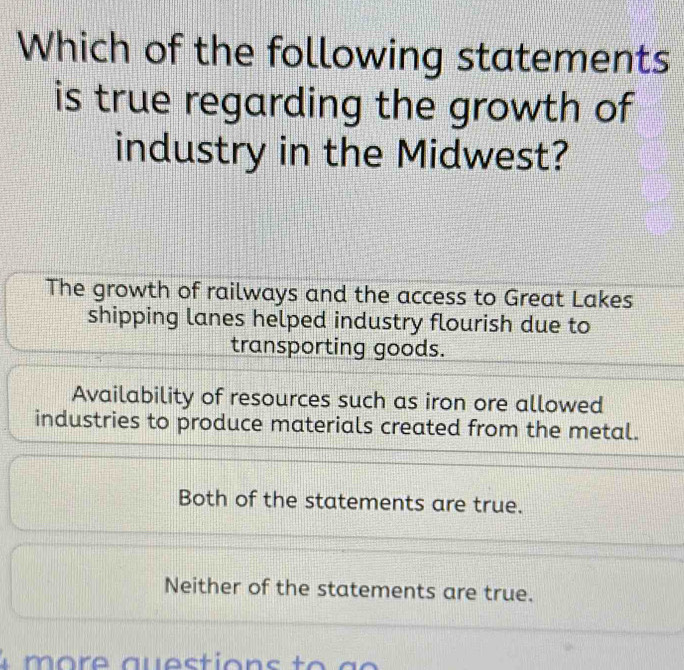 Which of the following statements
is true regarding the growth of
industry in the Midwest?
The growth of railways and the access to Great Lakes
shipping lanes helped industry flourish due to
transporting goods.
Availability of resources such as iron ore allowed
industries to produce materials created from the metal.
Both of the statements are true.
Neither of the statements are true.