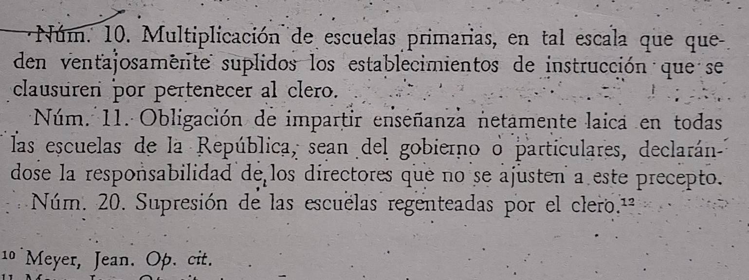 Núm. 10. Multiplicación de escuelas primarias, en tal escala que que 
den ventajosamenite suplidos los establecimientos de instrucción que se 
clausuren por pertenecer al clero. 
Núm. 11. Obligación de impartir enseñanza netamente laica en todas 
las escuelas de la República, sean del gobierno o particulares, declarán- 
dose la responsabilidad de los directores que no se ajusten a este precepto. 
Núm. 20. Supresión de las escuelas regenteadas por el clero.ª 
10 Meyer, Jean. Op. cit.