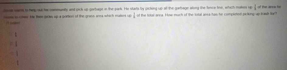 loret wants to help out his community and pick up garbage in the park. He starts by picking up all the garbage along the fence line, which makes up  1/3  of the area he
seeds to cover. He then picks up a portion of the grass area which makes up  1/6  of the total area. How much of the total area has he completed picking up trash for?
nt pomet
 4/9 
1
1
1