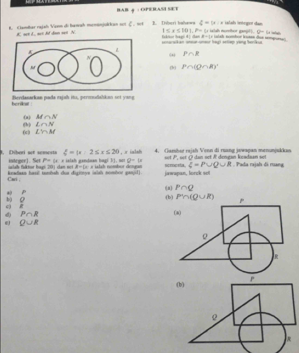 on 
BAB 4 : OPERASI SET 
ialah integer dan 
1. Gambar rajah Venn di bawah menunjukkan set ξ, set 2. Diberi bahawa xi = x:x ialah nombor ganjil). Q= (x ialal
1≤ x≤ 10).P=(x
K, set L, set M dan set N. faktor bagi 4) dan R=( r ialsh nombor kuasa dua sempurna) 
senaraikan unsur-unsur bagi setiap yang berikut. 
(a) P∩ R
(b) P∩ (Q∩ R)'
Berdasarkan pada rajah itu, permudahkan set yang 
berikut : 
(a) M∩ N
(b) L∩ N
(c) L'∩ M
3. Diberi set semesta xi = x:2≤ x≤ 20 , x ialah 4. Gambar rajah Venn di ruang jawapan menunjukkan 
integer). Set P=(x:x r ialah gandaan bagi 3, set Q-(x set P, set Q dan set R dengan keadaan set 
ialah faktor bagi 20  dan set R= x:x ialah nombor dengan scmesta, xi =P∪ Q∪ R. Pada rajah di ruang 
keadaan hasi! tambah dua digitnya ialah nombor ganjil. jawapan, lorek set 
Cari ; 
a) P (a) P∩ Q
(b) P'∩ (Q∪ R)
b) Q
c) R
d) P∩ R
e) Q∪ R
(b)