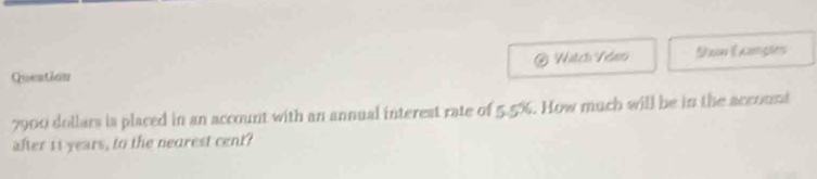 Queation Ixon Examgles
7900 dollars is placed in an account with an annual interest rate of 5.5%. How much will be in the account 
after it years, to the nearest cent?