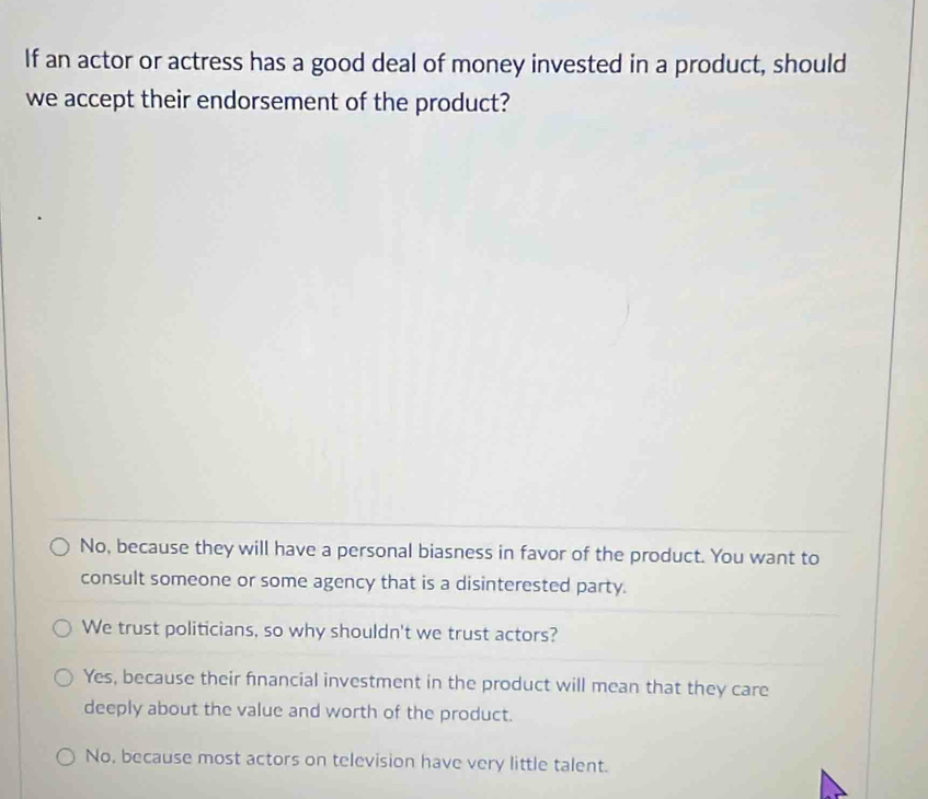 If an actor or actress has a good deal of money invested in a product, should
we accept their endorsement of the product?
No, because they will have a personal biasness in favor of the product. You want to
consult someone or some agency that is a disinterested party.
We trust politicians, so why shouldn't we trust actors?
Yes, because their fnancial investment in the product will mean that they care
deeply about the value and worth of the product.
No, because most actors on television have very little talent.