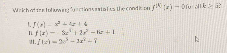 Which of the following functions satisfes the condition f^((k))(x)=0 for all k≥ 5
1. f(x)=x^3+4x+4
II. f(x)=-3x^4+2x^3-6x+1
III. f(x)=2x^5-3x^2+7