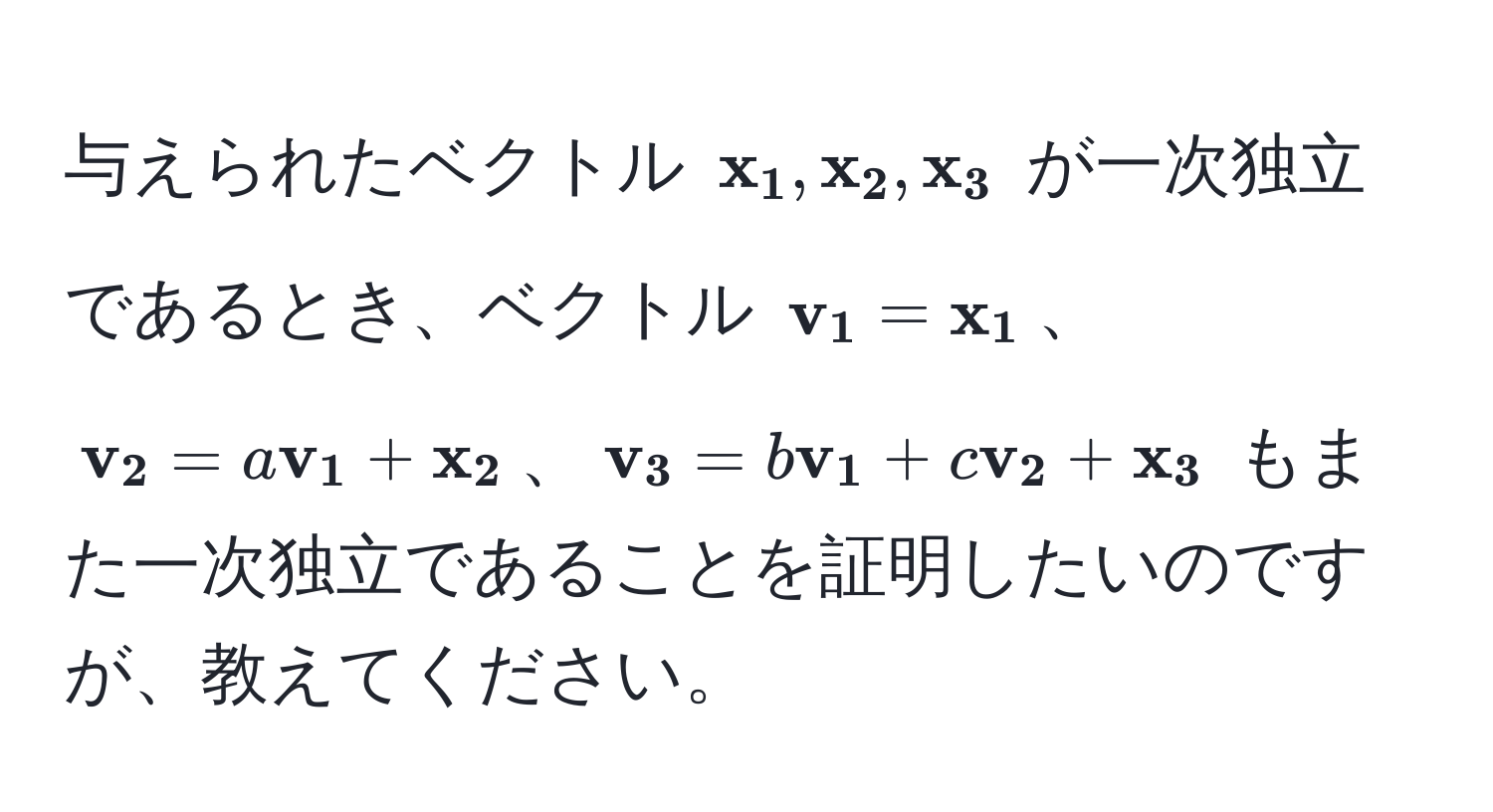 与えられたベクトル $ x_1,  x_2,  x_3$ が一次独立であるとき、ベクトル $ v_1 =  x_1$、$ v_2 = a v_1 +  x_2$、$ v_3 = b v_1 + c v_2 +  x_3$ もまた一次独立であることを証明したいのですが、教えてください。