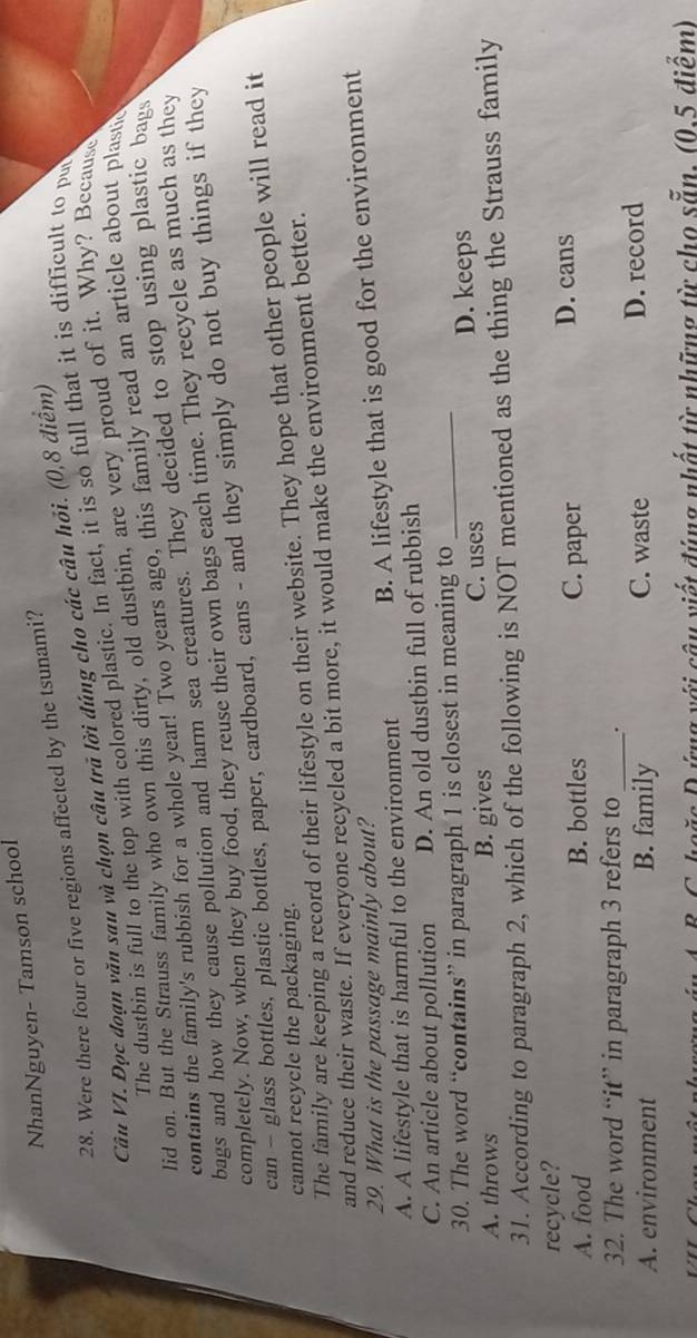 NhanNguyen- Tamson school
28. Were there four or five regions affected by the tsunami?
Câu VI. Đọc đoạn văn sau và chọn câu trã lời đúng cho các câu hỏi. (0,8 điểm)
The dustbin is full to the top with colored plastic. In fact, it is so full that it is difficult to pu
lid on. But the Strauss family who own this dirty, old dustbin, are very proud of it. Why? Because
contains the family's rubbish for a whole year! Two years ago, this family read an article about plastic
bags and how they cause pollution and harm sea creatures. They decided to stop using plastic bags
completely. Now, when they buy food, they reuse their own bags each time. They recycle as much as they
can - glass bottles, plastic bottles, paper, cardboard, cans - and they simply do not buy things if they
The family are keeping a record of their lifestyle on their website. They hope that other people will read it
cannot recycle the packaging.
and reduce their waste. If everyone recycled a bit more, it would make the environment better.
29. What is the passage mainly about?
A. A lifestyle that is harmful to the environment B. A lifestyle that is good for the environment
C. An article about pollution D. An old dustbin full of rubbish
30. The word “contains” in paragraph 1 is closest in meaning to_
A. throws B. gives C. uses D. keeps
31. According to paragraph 2, which of the following is NOT mentioned as the thing the Strauss family
recycle?
A. food B. bottles C. paper
D. cans
32. The word “it” in paragraph 3 refers to_ .
A. environment B. family C. waste D. record
B. C. hoặc D ứng với câu viết đúng nhất từ những từ cho sẵn, (0,5 điểm)