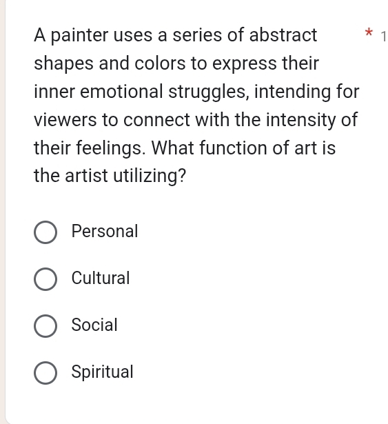 A painter uses a series of abstract * 1
shapes and colors to express their
inner emotional struggles, intending for
viewers to connect with the intensity of
their feelings. What function of art is
the artist utilizing?
Personal
Cultural
Social
Spiritual