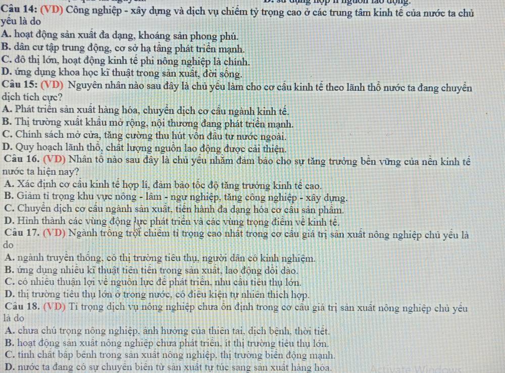 (VD) Công nghiệp - xây dựng và dịch vụ chiếm tỷ trọng cao ở các trung tâm kinh tế của nước ta chủ
yếu là do
A. hoạt động sản xuất đa dạng, khoáng sản phong phú.
B. dân cư tập trung động, cơ sở hạ tầng phát triển mạnh.
C. đô thị lớn, hoạt động kinh tế phi nông nghiệp là chính.
D. ứng dụng khoa học kĩ thuật trong sản xuất, đời sông.
Câu 15: (VD) Nguyên nhân nào sau đây là chủ yểu làm cho cơ cầu kinh tế theo lãnh thổ nước ta đang chuyển
dịch tích cực?
A. Phát triển sản xuất hàng hóa, chuyển dịch cơ cầu ngành kinh tế.
B. Thị trường xuất khẩu mở rộng, nội thương đang phát triển mạnh.
C. Chính sách mở cửa, tăng cường thu hút vồn đầu tư nước ngoài.
D. Quy hoạch lãnh thổ, chất lượng nguồn lao động được cải thiện.
Câu 16. (VD) Nhân tố nào sau đây là chủ yếu nhăm đảm bảo cho sự tăng trưởng bền vững của nền kinh tế
nước ta hiện nay?
A. Xác định cơ cầu kinh tế hợp lí, đảm bảo tốc độ tăng trưởng kinh tế cao.
B. Giảm tỉ trọng khu vực nông - lâm - ngư nghiệp, tăng công nghiệp - xây dựng.
C. Chuyển dịch cơ cầu ngành sản xuất, tiền hành đa dạng hóa cơ cầu sản phẩm.
D. Hình thành các vùng động lực phát triển và các vùng trọng điểm về kinh tế.
Câu 17. (VD) Ngành trông trột chiếm tỉ trọng cao nhất trong cơ cầu giá trị sản xuất nông nghiệp chủ yếu là
do
A. ngành truyên thông, có thị trường tiêu thụ, người dân có kinh nghiệm.
B. ứng dụng nhiều kĩ thuật tiên tiến trong sản xuất, lao động dồi dào.
C. có nhiêu thuận lợi về nguồn lực để phát triển, nhu cầu tiêu thụ lớn.
D. thị trường tiêu thụ lớn ở trong nước, có điều kiện tự nhiên thích hợp.
Câu 18. (VD) Tỉ trọng dịch vụ nông nghiệp chưa ôn định trong cơ cầu giá trị sản xuất nông nghiệp chủ yếu
là do
A. chưa chú trọng nông nghiệp, ảnh hưởng của thiên tai, dịch bệnh, thời tiết.
B. hoạt động sản xuất nông nghiệp chưa phát triển, ít thị trường tiêu thụ lớn.
C. tính chất bập bênh trong sản xuất nông nghiệp, thị trường biên động mạnh.
D. nước ta đang có sự chuyển biển từ sản xuất tự túc sang sản xuất hàng hóa.