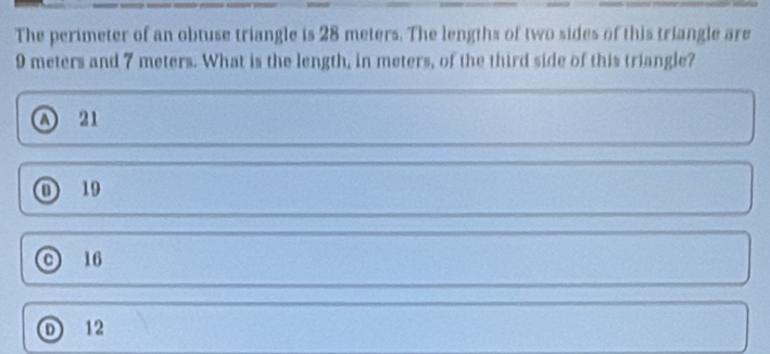 The perimeter of an obtuse triangle is 28 meters. The lengths of two sides of this triangle are
9 meters and 7 meters. What is the length, in meters, of the third side of this triangle?
A 21
① 19
C 16
D 12