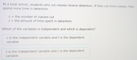 At a local school, students who cut classes receive detention. If they cut more classes, they
spend more time in detention.
c= the number of classes cut
t= the amount of time spent in detention
Which of the variables is independent and which is dependent?
c is the independent variable and t is the dependent 
variable
t is the independent variable and c is the dependent
variable