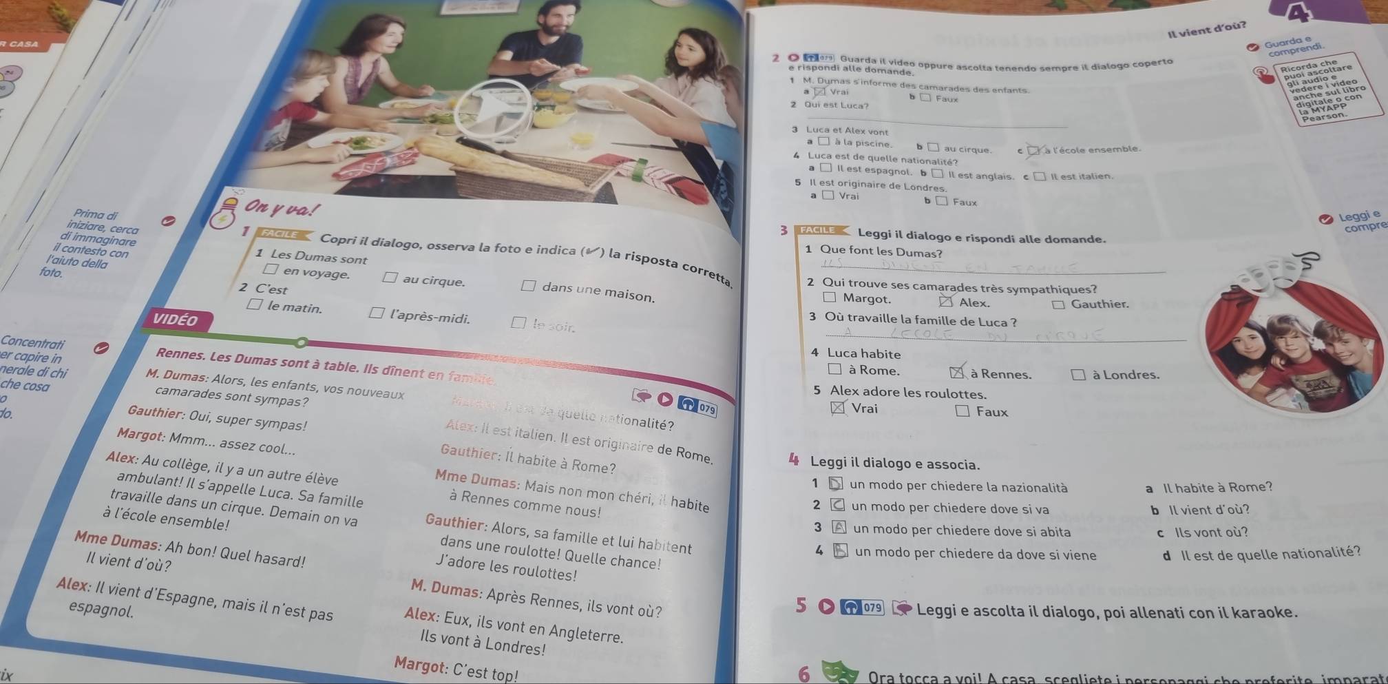 Il vient d'où?
Guardo ñ
2 O  ager, Guarda il vídeo oppure ascolta tenendo sempre il díalogo coperto
1 M. Dymas s informe des camarades des enfants.
b □ Faux
_
Pearson
3 Luca et Alex vont
a □ à la piscine.  au cirque. C là l'école ensemble
4  Luca est de quelle nationalité?
a □ Il est espagnol. b □ Il est anglais. c
5 Il est originaire de Londres.
a □ Vrai Faux
On y va!
Leggie
iniziare, cerca
compre
3 A Leggi il dialogo e rispondi alle domande.
Prima di C 】     Copri il dialogo, osserva la foto e indica (✔) la risposta corretta_
di immaginare 1 Les Dumas sont
1 Que font les Dumas?
l'aiuto della
il contesto con □ en voyage. au cirque.
foto. 2 C'est
2 Qui trouve ses camarades très sympathiques?
dans une maison.
Margot. Alex. □ Gauthier.
_
□ le matin. l'après-midi. le soir.
VIDéO 3 Où travaille la famille de Luca ?
er capire in
4 Luca habite
Concentrati Rennes. Les Dumas sont à table. Ils dînent en famble,
à Rome  à Rennes. * à Londres.
che cosa
5 Alex adore les roulottes.
M. Dumas: Alors, les enfants, vos nouveaux I est da quelle nationalité?
C(T)079 Vrai ] Faux
to.
nerale di chi camarades sont sympas? Alex: Il est italien. Il est originaire de Rome,
Gauthier: Oui, super sympas!
Gauthier: Îl habite à Rome?
4 Leggi il dialogo e associa.
Alex: Au collège, il y a un autre élève
Margot: Mmm... assez cool...  Mme Dumas: Mais non mon chéri, il habite
1 un modo per chiedere la nazionalità a Il habite à Rome?
ambulant! Il s’appelle Luca. Sa famille
à Rennes comme nous!
2 un modo per chiedere dove si va b Il vient d'où?
travaille dans un cirque. Demain on va Gauthier: Alors, sa famille et lui habitent
3 un modo per chiedere dove si abita c Ils vont où?
à l'école ensemble! J’adore les roulottes!
Mme Dumas: Ah bon! Quel hasard!
4 un modo per chiedere da dove si viene d Il est de quelle nationalité?
dans une roulotte! Quelle chance!
Il vient d'où?
M. Dumas: Après Rennes, ils vont où?
espagnol.
5 ●  Leggi e ascolta il dialogo, poi allenati con il karaoke.
Alex: Il vient d’Espagne, mais il n’est pas Ils vont à Londres!
Alex: Eux, ils vont en Angleterre.
Margot: C'est top!
6
ix  Ora toçça a voi! A casa, scegliete i persenaçgi che preferite, imparat