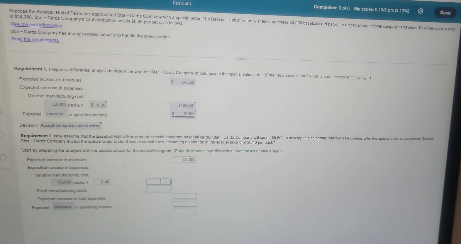 Completed: 0 of 6 My score: 0.19/6 pts (3.13%) Save 
of $24,380. Star - Cardz Company's total production cost is $0.66 per pack, as follows: 
Suppose the Baseball Hall of Fame has approached Star - Cardz Company with a special order. The Baseball Hall of Fame wishes to purchase 53,000 baseball card packs for a special promotional campaign and offers $0.46 per pack, a total 
View the cost information. 
Star - Cardz Company has enough excess capacity to handle the special order. 
Read the requirements. 
Requirement 1. Prepare a differential analysis to determine whether Star - Cardz Company should accept the special sales order. (Enter decreases to profits with a parentheses or minus sign.) 
Expected increase in revenues $ 24,380
Expected increase in expenses 
Variable manufacturing cost:
53,000 packs × 0.36
Expected increase in operating income
beginarrayr _ (19,080) _ 5,300 hline endarray
Decision: Accept the special sales order. 
Requirement 2. Now assume that the Baseball Hall of Fame wants special hologram baseball cards. Star - Cardz Company will spend $5,600 to develop this hologram, which will be useless after the special order is completed. Should 
Star - Cardz Company accept the special order under these circumstances, assuming no change in the special pricing of $0.46 per pack? 
Start by preparing the analysis with the additional cost for the special hologram. (Enter decreases to profits with a parentheses or minus sign.) 
Expected increase in revenues 53 000
Expected increase in expenses: 
Variable manufacturing cost
53,000 packs × 0.4
Fixed manufacturing costs 
Expected increase in total expenses 
Expected decrease in operating income