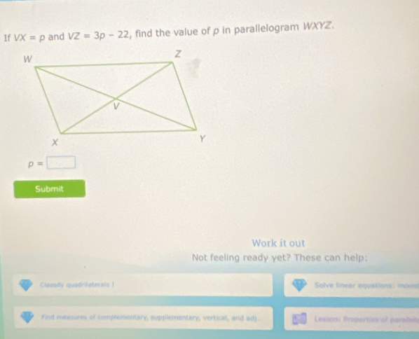 If VX=p and VZ=3p-22 , find the value of p in parallelogram WXYZ.
p=□
Submit 
Work it out 
Not feeling ready yet? These can help: 
Classdy quadrilaterals 1 Solve linear equations: mixed 
Find measures of complementary, supplementary, vertical, and adj. Lesson: Properties of paratials